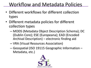 Workflow and Metadata Policies
• Different workflows for different collection
  types
• Different metadata policies for different
  collection types
  – MODS (Metadata Object Description Schema); DC
    (Dublin Core); ESE (Europeana); EAD (Encoded
    Archival Description) – electronic finding aid
  – VRA (Visual Resources Association)
  – Geospatial (ISO 19115 Geographic Information –
    Metadata, etc.)
 
