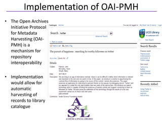 Implementation of OAI-PMH
• The Open Archives
  Initiative Protocol
  for Metadata
  Harvesting (OAI-
  PMH) is a
  mechanism for
  repository
  interoperability

• Implementation
  would allow for
  automatic
  harvesting of
  records to library
  catalogue
 