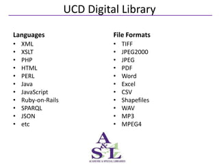 UCD Digital Library
Languages                     File Formats
•   XML                       •   TIFF
•   XSLT                      •   JPEG2000
•   PHP                       •   JPEG
•   HTML                      •   PDF
•   PERL                      •   Word
•   Java                      •   Excel
•   JavaScript                •   CSV
•   Ruby-on-Rails             •   Shapefiles
•   SPARQL                    •   WAV
•   JSON                      •   MP3
•   etc                       •   MPEG4
 