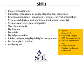 Skills
•   Project management
•   Collections management: policy, identification, acquisition
•   Relationship building – repositories, Schools, external organisations
•   Systems architecture and administration (includes security)
•   Systems analysis, systems integration
•   Workflow analysis
•   Digitisation
                                                       • Library
•   Metadata                                           • Research IT
•   Digital preservation                               • Corporate & Legal
•   Intellectual property/Digital rights management • UCD Communications
•   Marketing & promotion                              • Schools, Repositories
                                                         etc.
•   Analysing use                                      • Communities of
                                                           Practice e.g. Fedora
                                                           Community
 