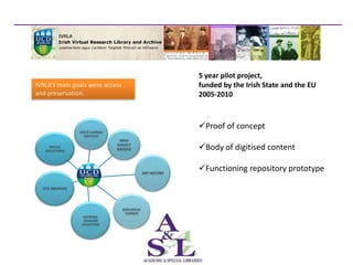 5 year pilot project,
IVRLA’s main goals were access                                       funded by the Irish State and the EU
and preservation.                                                    2005-2010



                                                                     Proof of concept
                 UCD Ó CLÉIRIGH
                   INSTITUTE
                                   IRISH
     SPECIAL
   COLLECTIONS
                                  DIALECT
                                  ARCHIVE                            Body of digitised content
                                                       Humanities-based source
                                                                     Functioning repository prototype
                                                       material located in 7 physical
                                                 ART HISTORY


  UCD ARCHIVES                                         locations on campus

                                    GEOLOGICAL
                                     SCIENCES
                   NATIONAL
                   FOLKLORE
                  COLLECTION
 