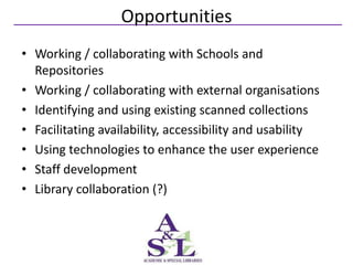 Opportunities
• Working / collaborating with Schools and
  Repositories
• Working / collaborating with external organisations
• Identifying and using existing scanned collections
• Facilitating availability, accessibility and usability
• Using technologies to enhance the user experience
• Staff development
• Library collaboration (?)
 