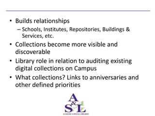 • Builds relationships
  – Schools, Institutes, Repositories, Buildings &
    Services, etc.
• Collections become more visible and
  discoverable
• Library role in relation to auditing existing
  digital collections on Campus
• What collections? Links to anniversaries and
  other defined priorities
 