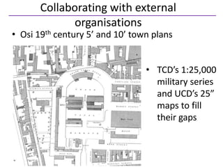 Collaborating with external
             organisations
• Osi 19th century 5’ and 10’ town plans


                                 • TCD’s 1:25,000
                                   military series
                                   and UCD’s 25”
                                   maps to fill
                                   their gaps
 