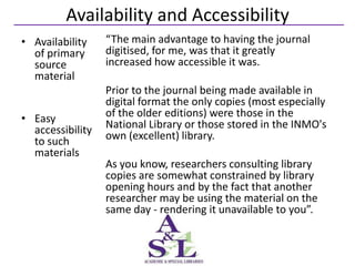 Availability and Accessibility
• Availability    “The main advantage to having the journal
  of primary      digitised, for me, was that it greatly
  source          increased how accessible it was.
  material
                  Prior to the journal being made available in
                  digital format the only copies (most especially
• Easy            of the older editions) were those in the
  accessibility   National Library or those stored in the INMO's
  to such         own (excellent) library.
  materials
                  As you know, researchers consulting library
                  copies are somewhat constrained by library
                  opening hours and by the fact that another
                  researcher may be using the material on the
                  same day - rendering it unavailable to you”.
 