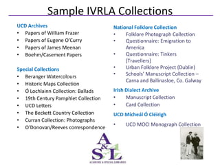Sample IVRLA Collections
UCD Archives                         National Folklore Collection
• Papers of William Frazer           •    Folklore Photograph Collection
• Papers of Eugene O’Curry           •    Questionnaire: Emigration to
• Papers of James Meenan                  America
• Boehm/Casement Papers              •    Questionnaire: Tinkers
                                          [Travellers]
Special Collections                  •    Urban Folklore Project (Dublin)
• Beranger Watercolours              •    Schools’ Manuscript Collection –
                                          Carna and Ballinasloe, Co. Galway
• Historic Maps Collection
• Ó Lochlainn Collection: Ballads    Irish Dialect Archive
• 19th Century Pamphlet Collection   •     Manuscript Collection
• UCD Letters                        •     Card Collection
• The Beckett Country Collection     UCD Mícheál Ó Cléirigh
• Curran Collection: Photographs
                                     •    UCD MOCI Monograph Collection
• O'Donovan/Reeves correspondence
 