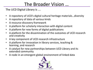 The Broader Vision …
The UCD Digital Library is ….
•   A repository of UCD’s digital cultural heritage materials…diversity
•   A repository of data of various kinds
•   A resource discovery framework
•   A platform for scholarly interaction with digital content
•   A platform for new forms of digital publications
•   A platform for the dissemination of the outcomes of UCD research
    and creativity
•   A key component of UCD research infrastructure
•   A platform for innovation in library services, teaching &
    learning, and research
•   A catalyst for new partnerships between UCD Library and its
    extended community
•   A node in an emergent global environment of linked data
 