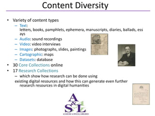 Content Diversity
• Variety of content types
   – Text:
     letters, books, pamphlets, ephemera, manuscripts, diaries, ballads, ess
     ays
   – Audio: sound recordings
   – Video: video interviews
   – Images: photographs, slides, paintings
   – Cartographic: maps
   – Datasets: database
• 30 Core Collections online
• 17 Research Collections
   – which show how research can be done using
   existing digital resources and how this can generate even further
      research resources in digital humanities
 