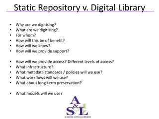 Static Repository v. Digital Library
•   Why are we digitising?
•   What are we digitising?
•   For whom?
•   How will this be of benefit?
•   How will we know?
•   How will we provide support?

•   How will we provide access? Different levels of access?
•   What infrastructure?
•   What metadata standards / policies will we use?
•   What workflows will we use?
•   What about long-term preservation?

• What models will we use?
 
