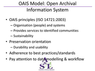 OAIS Model: Open Archival
          Information System
• OAIS principles (ISO 14721:2003)
  – Organisation (people) and systems
  – Provides services to identified communities
  – Sustainability
• Preservation orientation
  – Durability and usability
• Adherence to best practices/standards
• Pay attention to data modelling & workflow
 