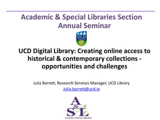 Academic & Special Libraries Section
          Annual Seminar


UCD Digital Library: Creating online access to
  historical & contemporary collections -
       opportunities and challenges

     Julia Barrett, Research Services Manager, UCD Library
                       Julia.barrett@ucd.ie
 