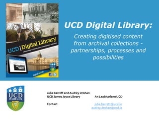 UCD Digital Library:
Creating digitised content
from archival collections -
partnerships, processes and
possibilities
Julia Barrett and Audrey Drohan
UCD James Joyce Library An Leabharlann UCD
Contact julia.barrett@ucd.ie
audrey.drohan@ucd.ie
 