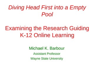 Diving Head First into a Empty
             Pool

Examining the Research Guiding
    K-12 Online Learning

        Michael K. Barbour
          Assistant Professor
         Wayne State University
 