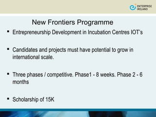 New Frontiers Programme
 Entrepreneurship Development in Incubation Centres IOT’s

 Candidates and projects must have potential to grow in
  international scale.

 Three phases / competitive. Phase1 - 8 weeks. Phase 2 - 6
  months

 Scholarship of 15K
 