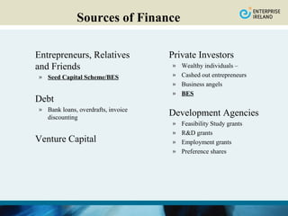 Sources of Finance

Entrepreneurs, Relatives            Private Investors
and Friends                         »   Wealthy individuals –
» Seed Capital Scheme/BES           »   Cashed out entrepreneurs
                                    »   Business angels
                                    »   BES
Debt
» Bank loans, overdrafts, invoice
  discounting
                                    Development Agencies
                                    »   Feasibility Study grants
                                    »   R&D grants
Venture Capital                     »   Employment grants
                                    »   Preference shares
 