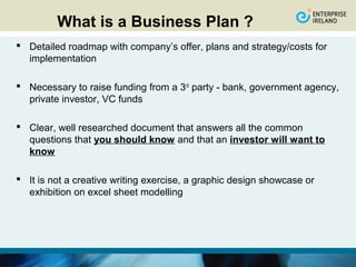 What is a Business Plan ?
 Detailed roadmap with company’s offer, plans and strategy/costs for
  implementation

 Necessary to raise funding from a 3rd party - bank, government agency,
  private investor, VC funds

 Clear, well researched document that answers all the common
  questions that you should know and that an investor will want to
  know

 It is not a creative writing exercise, a graphic design showcase or
  exhibition on excel sheet modelling
 
