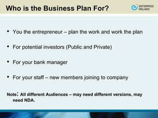Who is the Business Plan For?


 You the entrepreneur – plan the work and work the plan

 For potential investors (Public and Private)

 For your bank manager

 For your staff – new members joining to company


    :
Note All different Audiences – may need different versions, may
  need NDA.
 