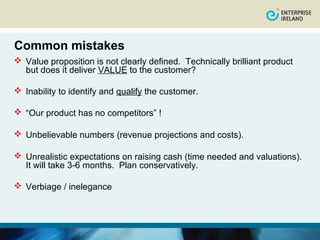 Common mistakes
 Value proposition is not clearly defined. Technically brilliant product
  but does it deliver VALUE to the customer?

 Inability to identify and qualify the customer.

 “Our product has no competitors” !

 Unbelievable numbers (revenue projections and costs).

 Unrealistic expectations on raising cash (time needed and valuations).
  It will take 3-6 months. Plan conservatively.

 Verbiage / inelegance
 