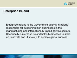 Enterprise Ireland



 Enterprise Ireland is the Government agency in Ireland
 responsible for supporting Irish businesses in the
 manufacturing and internationally traded service sectors.
 Specifically, Enterprise Ireland helps businesses to start-
 up, innovate and ultimately, to achieve global success.
 