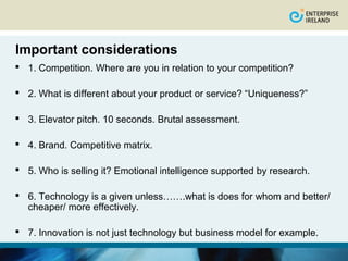 Important considerations
 1. Competition. Where are you in relation to your competition?

 2. What is different about your product or service? “Uniqueness?”

 3. Elevator pitch. 10 seconds. Brutal assessment.

 4. Brand. Competitive matrix.

 5. Who is selling it? Emotional intelligence supported by research.

 6. Technology is a given unless…….what is does for whom and better/
  cheaper/ more effectively.

 7. Innovation is not just technology but business model for example.
 