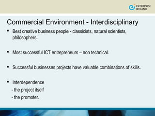 Commercial Environment - Interdisciplinary
 Best creative business people - classicists, natural scientists,
  philosophers.

 Most successful ICT entrepreneurs – non technical.

 Successful businesses projects have valuable combinations of skills.

 Interdependence
  - the project itself
  - the promoter.
 