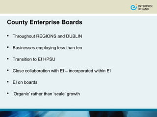 County Enterprise Boards

 Throughout REGIONS and DUBLIN

 Businesses employing less than ten

 Transition to EI HPSU

 Close collaboration with EI – incorporated within EI

 EI on boards

 ‘Organic’ rather than ‘scale’ growth
 