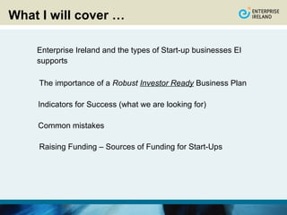 What I will cover …

    Enterprise Ireland and the types of Start-up businesses EI
    supports

     The importance of a Robust Investor Ready Business Plan

    Indicators for Success (what we are looking for)

    Common mistakes

     Raising Funding – Sources of Funding for Start-Ups
 