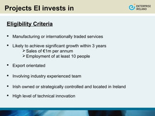 Projects EI invests in

Eligibility Criteria

 Manufacturing or internationally traded services

 Likely to achieve significant growth within 3 years
        Sales of €1m per annum
        Employment of at least 10 people

 Export orientated

 Involving industry experienced team

 Irish owned or strategically controlled and located in Ireland

 High level of technical innovation
 