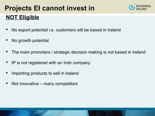 Projects EI cannot invest in
NOT Eligible

 No export potential i.e. customers will be based in Ireland

 No growth potential

 The main promoters / strategic decision making is not based in Ireland

 IP is not registered with an Irish company

 Importing products to sell in Ireland

 Not innovative – many competitors
 