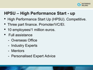 HPSU – High Performance Start - up
   High Performance Start Up (HPSU). Competitive.
   Three part finance. Promoter/VC/EI.
   10 employees/1 million euros.
    Full assistance
    - Overseas Office
    - Industry Experts
    - Mentors
    - Personalised Expert Advice
 