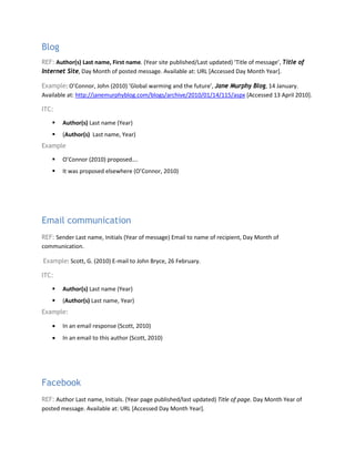 Blog
REF: Author(s) Last name, First name. (Year site published/Last updated) ‘Title of message’, Title of
Internet Site, Day Month of posted message. Available at: URL [Accessed Day Month Year].
Example: O’Connor, John (2010) ‘Global warming and the future’, Jane Murphy Blog, 14 January.
Available at: http://janemurphyblog.com/blogs/archive/2010/01/14/115/aspx [Accessed 13 April 2010].
ITC:
 Author(s) Last name (Year)
 (Author(s) Last name, Year)
Example
 O’Connor (2010) proposed….
 It was proposed elsewhere (O’Connor, 2010)
Email communication
REF: Sender Last name, Initials (Year of message) Email to name of recipient, Day Month of
communication.
Example: Scott, G. (2010) E-mail to John Bryce, 26 February.
ITC:
 Author(s) Last name (Year)
 (Author(s) Last name, Year)
Example:
• In an email response (Scott, 2010)
• In an email to this author (Scott, 2010)
Facebook
REF: Author Last name, Initials. (Year page published/last updated) Title of page. Day Month Year of
posted message. Available at: URL [Accessed Day Month Year].
 
