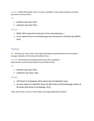 Example: DSPCA (2014) Dublin, SPCA. 21 January. Available at: https://www.facebook.com/dspca
[Accessed 15 February 2014].
ITC:
• Author(s) Last name (Year)
• (Author(s) Last name Year)
Example:
• DSPCA (2014) reported the discovery of four emaciated pups…..
• It was reported that four emaciated pups were discovered on Christmas day (DSPCA,
2014).
Twitter
REF: Author(s) Last name, Initials. (Year page published/last updated) Day Month Year of posted
message. Available at: URL [Accessed Day Month Year].
Example: UCD School of Archaeology (2014) 29 July 2013. Available at:
https://twitter.com/ucdarchaeology [Accessed 24 March 2014]
ITC:
• Author(s) Last name (Year)
• (Authors(s) Last name, Year)
Example:
• UCD School of Archaeology (2013) reports that the Mesolithic house
• An exact replica of a Mesolithic house has been built by UCD Archaeology students at
Mt Sandal (UCD School of Archaeology, 2013)
*Note: date of post is used for in-text citation, date page published/last updated.
 