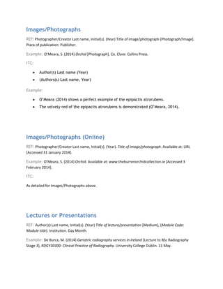 Images/Photographs
REF: Photographer/Creator Last name, Initial(s). (Year) Title of image/photograph [Photograph/Image].
Place of publication: Publisher.
Example: O’Meara, S. (2014) Orchid [Photograph]. Co. Clare: Collins Press.
ITC:
• Author(s) Last name (Year)
• (Authors(s) Last name, Year)
Example:
• O’Meara (2014) shows a perfect example of the epipactis atrorubens.
• The velvety red of the epipactis atrorubens is demonstrated (O’Meara, 2014).
Images/Photographs (Online)
REF: Photographer/Creator Last name, Initial(s). (Year). Title of image/photograph. Available at: URL
[Accessed 31 January 2014].
Example: O’Meara, S. (2014) Orchid. Available at: www.theburrenorchidcollection.ie [Accessed 3
February 2014].
ITC:
As detailed for Images/Photographs above.
Lectures or Presentations
REF: Author(s) Last name, Initial(s). (Year) Title of lecture/presentation [Medium], (Module Code:
Module title). Institution. Day Month.
Example: De Burca, M. (2014) Geriatric radiography services in Ireland [Lecture to BSc Radiography
Stage 3], RDGY30300: Clinical Practice of Radiography. University College Dublin. 11 May.
 