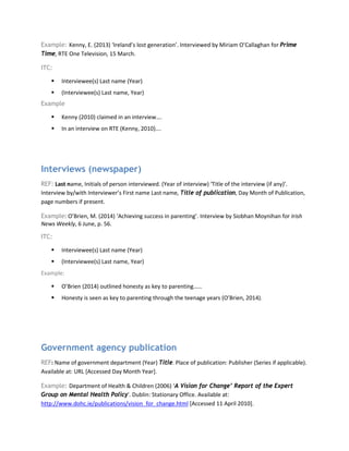 Example: Kenny, E. (2013) ‘Ireland’s lost generation’. Interviewed by Miriam O’Callaghan for Prime
Time, RTE One Television, 15 March.
ITC:
 Interviewee(s) Last name (Year)
 (Interviewee(s) Last name, Year)
Example
 Kenny (2010) claimed in an interview….
 In an interview on RTE (Kenny, 2010)….
Interviews (newspaper)
REF: Last name, Initials of person interviewed. (Year of interview) ‘Title of the interview (if any)’.
Interview by/with Interviewer’s First name Last name, Title of publication, Day Month of Publication,
page numbers if present.
Example: O’Brien, M. (2014) ‘Achieving success in parenting’. Interview by Siobhan Moynihan for Irish
News Weekly, 6 June, p. 56.
ITC:
 Interviewee(s) Last name (Year)
 (Interviewee(s) Last name, Year)
Example:
 O’Brien (2014) outlined honesty as key to parenting……
 Honesty is seen as key to parenting through the teenage years (O’Brien, 2014).
Government agency publication
REF: Name of government department (Year) Title. Place of publication: Publisher (Series if applicable).
Available at: URL [Accessed Day Month Year].
Example: Department of Health & Children (2006) ‘A Vision for Change’ Report of the Expert
Group on Mental Health Policy'. Dublin: Stationary Office. Available at:
http://www.dohc.ie/publications/vision_for_change.html [Accessed 11 April 2010].
 