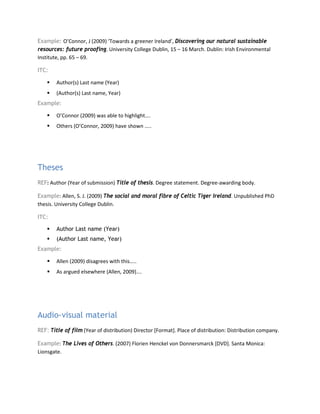 Example: O’Connor, J (2009) ‘Towards a greener Ireland’, Discovering our natural sustainable
resources: future proofing. University College Dublin, 15 – 16 March. Dublin: Irish Environmental
Institute, pp. 65 – 69.
ITC:
 Author(s) Last name (Year)
 (Author(s) Last name, Year)
Example:
 O’Connor (2009) was able to highlight….
 Others (O’Connor, 2009) have shown …..
Theses
REF: Author (Year of submission) Title of thesis. Degree statement. Degree-awarding body.
Example: Allen, S. J. (2009) The social and moral fibre of Celtic Tiger Ireland. Unpublished PhD
thesis. University College Dublin.
ITC:
 Author Last name (Year)
 (Author Last name, Year)
Example:
 Allen (2009) disagrees with this…..
 As argued elsewhere (Allen, 2009)….
Audio-visual material
REF: Title of film (Year of distribution) Director [Format]. Place of distribution: Distribution company.
Example: The Lives of Others. (2007) Florien Henckel von Donnersmarck [DVD]. Santa Monica:
Lionsgate.
 