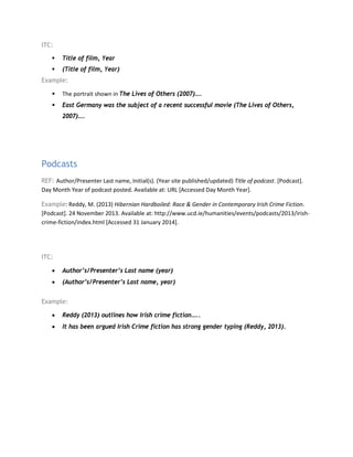 ITC:
 Title of film, Year
 (Title of film, Year)
Example:
 The portrait shown in The Lives of Others (2007)….
 East Germany was the subject of a recent successful movie (The Lives of Others,
2007)….
Podcasts
REF: Author/Presenter Last name, Initial(s). (Year site published/updated) Title of podcast. [Podcast].
Day Month Year of podcast posted. Available at: URL [Accessed Day Month Year].
Example: Reddy, M. (2013) Hibernian Hardboiled: Race & Gender in Contemporary Irish Crime Fiction.
[Podcast]. 24 November 2013. Available at: http://www.ucd.ie/humanities/events/podcasts/2013/irish-
crime-fiction/index.html [Accessed 31 January 2014].
ITC:
• Author’s/Presenter’s Last name (year)
• (Author’s/Presenter’s Last name, year)
Example:
• Reddy (2013) outlines how Irish crime fiction…..
• It has been argued Irish Crime fiction has strong gender typing (Reddy, 2013).
 