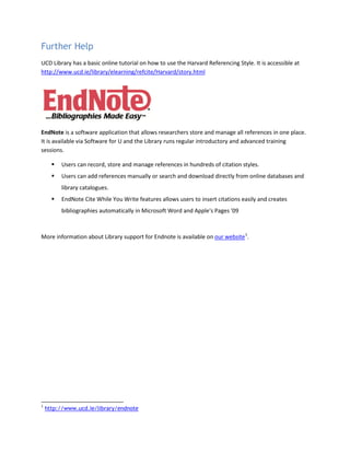 Further Help
UCD Library has a basic online tutorial on how to use the Harvard Referencing Style. It is accessible at
http://www.ucd.ie/library/elearning/refcite/Harvard/story.html
EndNote is a software application that allows researchers store and manage all references in one place.
It is available via Software for U and the Library runs regular introductory and advanced training
sessions.
 Users can record, store and manage references in hundreds of citation styles.
 Users can add references manually or search and download directly from online databases and
library catalogues.
 EndNote Cite While You Write features allows users to insert citations easily and creates
bibliographies automatically in Microsoft Word and Apple's Pages '09
More information about Library support for Endnote is available on our website1
.
1
http://www.ucd.ie/library/endnote
 