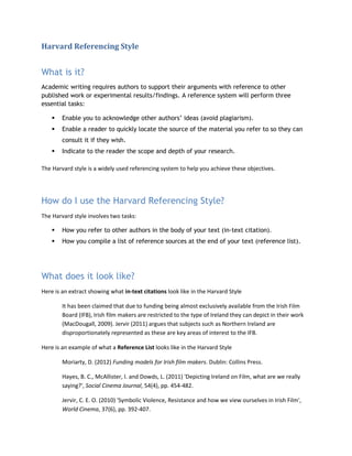 Harvard Referencing Style
What is it?
Academic writing requires authors to support their arguments with reference to other
published work or experimental results/findings. A reference system will perform three
essential tasks:
 Enable you to acknowledge other authors’ ideas (avoid plagiarism).
 Enable a reader to quickly locate the source of the material you refer to so they can
consult it if they wish.
 Indicate to the reader the scope and depth of your research.
The Harvard style is a widely used referencing system to help you achieve these objectives.
How do I use the Harvard Referencing Style?
The Harvard style involves two tasks:
 How you refer to other authors in the body of your text (in-text citation).
 How you compile a list of reference sources at the end of your text (reference list).
What does it look like?
Here is an extract showing what in-text citations look like in the Harvard Style
It has been claimed that due to funding being almost exclusively available from the Irish Film
Board (IFB), Irish film makers are restricted to the type of Ireland they can depict in their work
(MacDougall, 2009). Jervir (2011) argues that subjects such as Northern Ireland are
disproportionately represented as these are key areas of interest to the IFB.
Here is an example of what a Reference List looks like in the Harvard Style
Moriarty, D. (2012) Funding models for Irish film makers. Dublin: Collins Press.
Hayes, B. C., McAllister, I. and Dowds, L. (2011) 'Depicting Ireland on Film, what are we really
saying?', Social Cinema Journal, 54(4), pp. 454-482.
Jervir, C. E. O. (2010) 'Symbolic Violence, Resistance and how we view ourselves in Irish Film',
World Cinema, 37(6), pp. 392-407.
 
