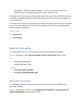 MacDougall, H. (2009) 'Who Needs Hollywood?: The Role of Popular Genre Films in Irish
National Cinema', The Canadian Journal of Irish Studies, 35(1), pp. 39-46.
In this guide we show how common reference types should look in your reference list (REF) along with
an example. Immediately following this will be two samples of how that reference should appear as an
in-text citation (ITC).
If the exact reference type you are looking for is not shown in this guide, look for one similar and follow
the same rules. Alternatively consult the book “Cite the Right,” by Richard Pears and Graham Shields
which is available in UCD Library.
Notation guide
REF = reference list
ITC = in-text citation
Book with one author
REF: Author/Editor Last name, Initials. (Year) Title. Edition. Place of publication: Publisher.
Example: McDonagh, S. (2001) Why are we Deaf to the Cry of the Earth? Dublin: Veritas.
ITC:
• Author Last name (Year)
• (Author Last name, Year)
Example:
 According to McDonagh (2001)
 As has been argued (McDonagh, 2001)
Book with two authors
REF: First author Last name, Initials and second author Last name, Initials (Year) Title. Place of
publication: Publisher.
Example: Shalloway, A. and Trott, J. (2001) Design patterns explained: a new perspective on
object-oriented design. London: Addison Wesley.
 