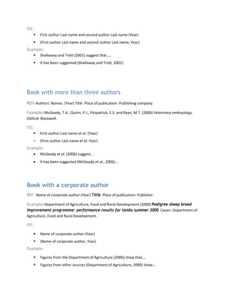 ITC:
 First author Last name and second author Last name (Year)
 (First author Last name and second author Last name, Year)
Example:
 Shalloway and Trott (2001) suggest that…..
 It has been suggested (Shalloway and Trott, 2001)
Book with more than three authors
REF: Authors’ Names. (Year) Title. Place of publication: Publishing company.
Example: McGeady, T.A., Quinn, P.J., Fitzpatrick, E.S. and Ryan, M.T. (2006) Veterinary embryology.
Oxford: Blackwell.
ITC:
 First author Last name et al. (Year)
 (First author Last name et al. Year)
Example:
• McGeady et al. (2006) suggest….
• It has been suggested (McGeady et al., 2006)….
Book with a corporate author
REF: Name of corporate author (Year) Title. Place of publication: Publisher.
Example: Department of Agriculture, Food and Rural Development (2000) Pedigree sheep breed
improvement programme: performance results for lambs summer 2000. Cavan: Department of
Agriculture, Food and Rural Development.
ITC:
 Name of corporate author (Year)
 (Name of corporate author, Year)
Example:
 Figures from the Department of Agriculture (2000) show that….
 Figures from other sources (Department of Agriculture, 2000) show….
 