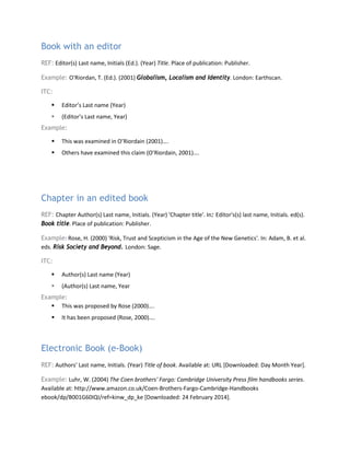 Book with an editor
REF: Editor(s) Last name, Initials (Ed.). (Year) Title. Place of publication: Publisher.
Example: O'Riordan, T. (Ed.). (2001) Globalism, Localism and Identity. London: Earthscan.
ITC:
 Editor’s Last name (Year)
 (Editor’s Last name, Year)
Example:
 This was examined in O’Riordain (2001)….
 Others have examined this claim (O’Riordain, 2001)….
Chapter in an edited book
REF: Chapter Author(s) Last name, Initials. (Year) 'Chapter title'. In: Editor's(s) last name, Initials. ed(s).
Book title. Place of publication: Publisher.
Example: Rose, H. (2000) 'Risk, Trust and Scepticism in the Age of the New Genetics'. In: Adam, B. et al.
eds. Risk Society and Beyond. London: Sage.
ITC:
 Author(s) Last name (Year)
 (Author(s) Last name, Year
Example:
 This was proposed by Rose (2000)….
 It has been proposed (Rose, 2000)….
Electronic Book (e-Book)
REF: Authors’ Last name, Initials. (Year) Title of book. Available at: URL [Downloaded: Day Month Year].
Example: Luhr, W. (2004) The Coen brothers' Fargo: Cambridge University Press film handbooks series.
Available at: http://www.amazon.co.uk/Coen-Brothers-Fargo-Cambridge-Handbooks
ebook/dp/B001G60IQI/ref=kinw_dp_ke [Downloaded: 24 February 2014].
 