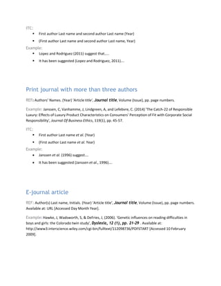 ITC:
 First author Last name and second author Last name (Year)
 (First author Last name and second author Last name, Year)
Example:
 Lopez and Rodriguez (2011) suggest that…..
 It has been suggested (Lopez and Rodriguez, 2011)….
Print journal with more than three authors
REF: Authors’ Names. (Year) 'Article title', Journal title, Volume (Issue), pp. page numbers.
Example: Janssen, C, Vanhamme, J, Lindgreen, A, and Lefebvre, C. (2014) 'The Catch-22 of Responsible
Luxury: Effects of Luxury Product Characteristics on Consumers' Perception of Fit with Corporate Social
Responsibility', Journal Of Business Ethics, 119(1), pp. 45-57.
ITC:
 First author Last name et al. (Year)
 (First author Last name et al. Year)
Example:
• Janssen et al. (1996) suggest….
• It has been suggested (Janssen et al., 1996)….
E-journal article
REF: Author(s) Last name, Initials. (Year) ‘Article title’, Journal title, Volume (Issue), pp. page numbers.
Available at: URL [Accessed Day Month Year].
Example: Hawke, J, Wadsworth, S, & DeFries, J, (2006). ‘Genetic influences on reading difficulties in
boys and girls: the Colorado twin study’, Dyslexia, 12 (1), pp. 21-29 . Available at:
http://www3.interscience.wiley.com/cgi-bin/fulltext/112098736/PDFSTART [Accessed 10 February
2009].
 