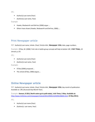 ITC:
 Author(s) Last name (Year)
 (Author(s) Last name, Year)
Example
 Hawke, Wadsworth and DeFries (2006) argue ….
 Others have shown (Hawke, Wadsworth and DeFries, 2006)…..
Print Newspaper article
REF: Author(s) Last name, Initials. (Year) ‘Article title’, Newspaper title, date, page numbers.
Example: O'Dea, W. (2006) ‘Irish role in battle group concept will help to bolster UN’, Irish Times, 10
January, p.16.
ITC:
 Author(s) Last name (Year)
 (Author(s) Last name, Year)
Example:
 O’Dea (2006) proposed….
 The article (O’Dea, 2006) argues….
Online Newspaper article
REF: Author(s) Last name, Initials. (Year) ‘Article title’, Newspaper title, day month of publication.
Available at: URL [Accessed Day Month Year].
Example: Keenan, D 2011,'North voters go to polls today', Irish Times, 5 May. Available at:
http://www.irishtimes.com/newspaper/ireland/2011/0505/1224296146826.html. [5 May 2011].
ITC:
 Author(s) Last name (Year)
 (Author(s) Last name, Year)
 