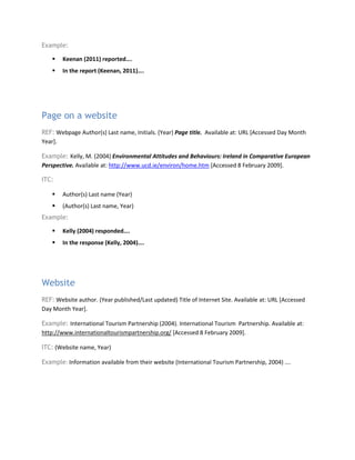 Example:
 Keenan (2011) reported….
 In the report (Keenan, 2011)….
Page on a website
REF: Webpage Author(s) Last name, Initials. (Year) Page title. Available at: URL [Accessed Day Month
Year].
Example: Kelly, M. (2004) Environmental Attitudes and Behaviours: Ireland in Comparative European
Perspective. Available at: http://www.ucd.ie/environ/home.htm [Accessed 8 February 2009].
ITC:
 Author(s) Last name (Year)
 (Author(s) Last name, Year)
Example:
 Kelly (2004) responded….
 In the response (Kelly, 2004)….
Website
REF: Website author. (Year published/Last updated) Title of Internet Site. Available at: URL [Accessed
Day Month Year].
Example: International Tourism Partnership (2004). International Tourism Partnership. Available at:
http://www.internationaltourismpartnership.org/ [Accessed 8 February 2009].
ITC: (Website name, Year)
Example: Information available from their website (International Tourism Partnership, 2004) ….
 