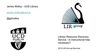 James Molloy - UCD Library
james.molloy@ucd.ie
@jpjmolloy
Library Resource Discovery
Service - Is instructional help
necessary?
2015 LIR Annual Seminar
 