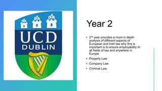 Year 2
• 2nd year provides a more in depth
analysis of different aspects of
European and Irish law why this is
important is to ensure employability In
all fields of law and anywhere in
Europe
• Property Law
• Company Law
• Criminal Law.