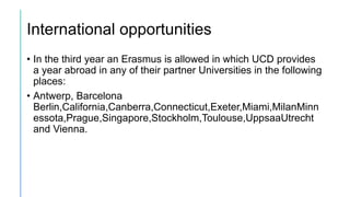International opportunities
• In the third year an Erasmus is allowed in which UCD provides
a year abroad in any of their partner Universities in the following
places:
• Antwerp, Barcelona
Berlin,California,Canberra,Connecticut,Exeter,Miami,MilanMinn
essota,Prague,Singapore,Stockholm,Toulouse,UppsaaUtrecht
and Vienna.