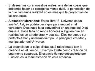  Si deseamos curar nuestros males, una de las cosas que
debemos hacer es corregir la mente dual, la percepción de
lo que llamamos realidad no es más que la proyección de
las creencias.
 Alexander Marchand: En su libro “El Universo es un
sueño”: Así, se podría decir que para encontrar al
verdadero Dios hace falta convertirse en un ateo del Dios
dualista. Hace falta no rendir honores a alguien que en
realidad es un tarado cruel y dualista. Dios no puede ser
perfecto Amor y al mismo tiempo un psicópata creador y
manipulador del Universo.
 La creencia en la culpabilidad está relacionada con la
creencia en el tiempo. El tiempo existe como creación de
una mente separada. El espacio-tiempo descubierto por
Einstein es la manifestación de esta creencia.
 