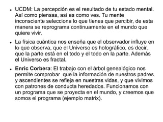  UCDM: La percepción es el resultado de tu estado mental.
Así como piensas, así es como ves. Tu mente
inconsciente selecciona lo que tienes que percibir, de esta
manera se reprograma continuamente en el mundo que
quiere vivir.
 La física cuántica nos enseña que el observador influye en
lo que observa, que el Universo es holográfico, es decir,
que la parte está en el todo y el todo en la parte. Además
el Universo es fractal.
 Enric Corbera: El trabajo con el árbol genealógico nos
permite comprobar que la información de nuestros padres
y ascendientes se refleja en nuestras vidas, y que vivimos
con patrones de conducta heredados. Funcionamos con
un programa que se proyecta en el mundo, y creemos que
somos el programa (ejemplo matrix).
 