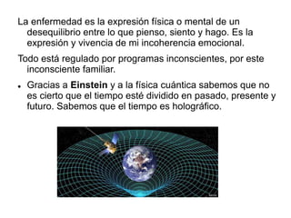 La enfermedad es la expresión física o mental de un
desequilibrio entre lo que pienso, siento y hago. Es la
expresión y vivencia de mi incoherencia emocional.
Todo está regulado por programas inconscientes, por este
inconsciente familiar.
 Gracias a Einstein y a la física cuántica sabemos que no
es cierto que el tiempo esté dividido en pasado, presente y
futuro. Sabemos que el tiempo es holográfico.
 